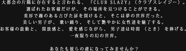 大都会の片隅に存在すると言われる、『CLUB SLAZY』（クラブスレイジー）。選ばれたお客様だけが、その場所を見つけることができる。重厚で趣のある古びた扉を開けると、そこは夢の世界だった。美しい男子が、歌い踊り、そして艶やかに女性達を魅了する。お客様の鼓動と、開放感と、愛を感じながら、男子達は時間（とき）を捧げる。一夜限りの幻の世界。あなたも彼らの虜になってみませんか？